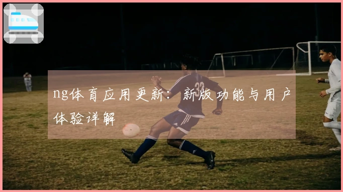 ng体育应用更新：新版功能与用户体验详解