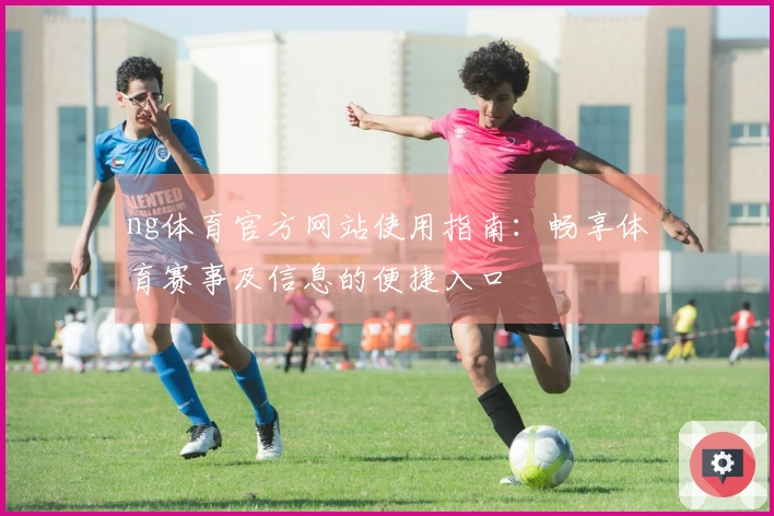 ng体育官方网站使用指南：畅享体育赛事及信息的便捷入口