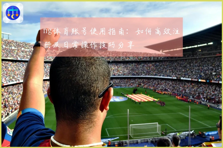ng体育账号使用指南:如何高效注册及日常操作技巧分享