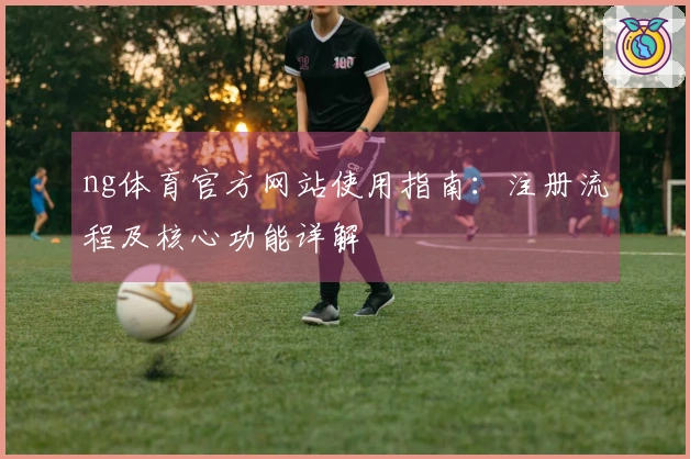 ng体育官方网站使用指南：注册流程及核心功能详解